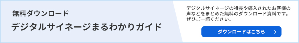 無料ダウンロードデジタルサイネージまるわかりガイド。デジタルサイネージの特長や導入されたお客様の声などをまとめた無料のダウントード資料です。ぜひご一読ください。ダウンロードはこちら