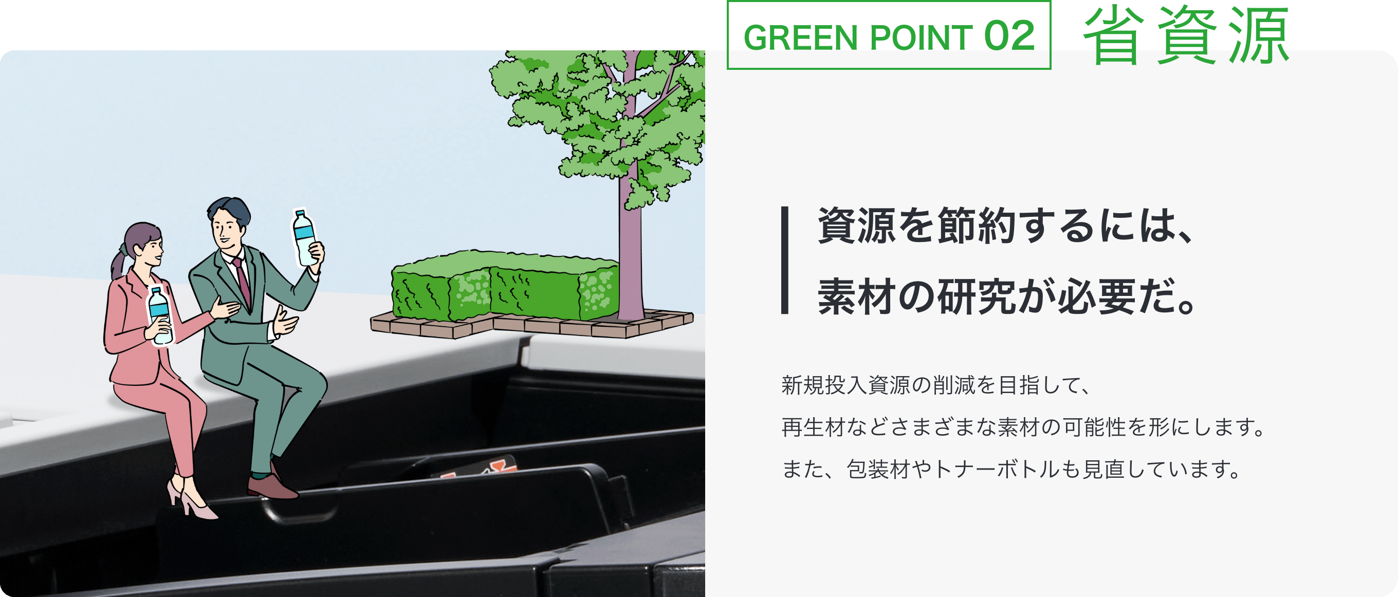 GREEN POINT 02 省資源 資源を節約するには素材の研究が必要だ。 新規投入資源の削減を目指して、再生材などさまざまな素材の可能性を形にします。また、包装材やトナーボトルも見直しています。